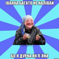Іванка багато не налівай бо я дурна як п*яна
