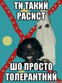 ти такий расист шо просто толерантний