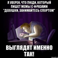 Я уверен, что люди, который пишет мемы с фразами "Девушки, занимайтесь спортом" Выглядят именно так!