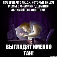 Я уверен, что люди, которые пишут мемы с фразами "Девушки, занимайтесь спортом!" Выглядят именно так!