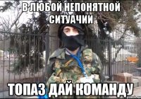 в любой непонятной ситуачии ТОПАЗ ДАЙ КОМАНДУ