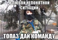 в любой непонятной ситуации ТОПАЗ ДАЙ КОМАНДУ