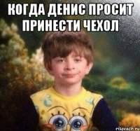 Когда Денис просит принести чехол 