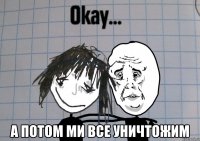  а потом ми все уничтожим
