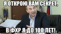 я открою вам секрет, в фхр я до 100 лет!