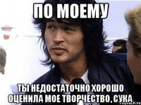 По моему ты недостаточно хорошо оценила мое творчество, сука