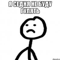 я седня не буду гулять 