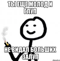 ты еще молод и глуп не видал больших залуп