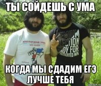 Ты сойдешь с ума когда мы сдадим ЕГЭ лучше тебя