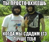 Ты просто охуеешь когда мы сдадим ЕГЭ лучше тебя