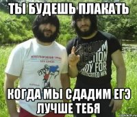 Ты будешь плакать когда мы сдадим ЕГЭ лучше тебя