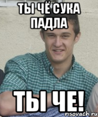 Ты чё сука падла ты че!