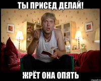 Ты присед делай! Жрёт она опять