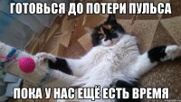 ГОТОВЬСЯ ДО ПОТЕРИ ПУЛЬСА ПОКА У НАС ЕЩЁ ЕСТЬ ВРЕМЯ