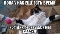 ПОКА У НАС ЕЩЁ ЕСТЬ ВРЕМЯ: КОФЕЁК - ФИЗИКУША. И МЫ СДАДИМ!