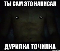 ты сам это написал дурилка точилка