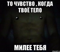 то чувство , когда твоё тело милее тебя