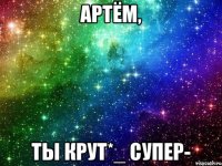Артём, ты крут*_ супер-