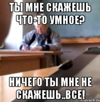ТЫ МНЕ СКАЖЕШЬ ЧТО-ТО УМНОЕ? НИЧЕГО ТЫ МНЕ НЕ СКАЖЕШЬ..ВСЕ!