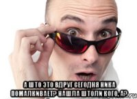  А што это вдруг сегодня Ника помалкивает? Нашла штоли кого, а?