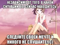 Независимо от того, в какой ситуации вы сейчас находитесь, следуйте своей мечте и никого не слушайте!(с)