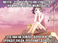 Мечта - это не то, что уже существует, но и не то, чего не может быть. Это, как на земле, - дороги нет, а пройдут люди, проложат дорогу.(с)