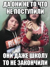 Да они не то,что не поступили они даже школу то не закончили