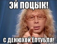 Эй поцык! С денюхой ёптубля!