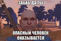 ЗАбаб да ты опасный человек оказывается