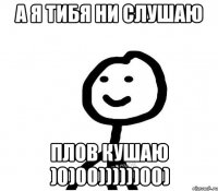 А я тибя ни слушаю Плов кушаю )0)00))))))00)