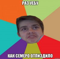 Раз уебу как семеро отпиздило