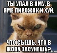 Ты упал в яму. В яме пирожок и хуй. Что съешь, что в жопу засунешь?