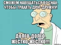 сможем навещаться во снах, чтобы трахать друг-дружку! долго-долго, жёстко-жёстко!!!