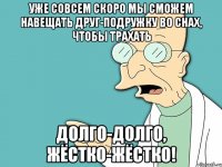 уже совсем скоро мы сможем НАВЕЩАТЬ друг-подружку во снах, чтобы трахать долго-долго, жёстко-жёстко!