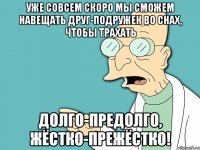 уже совсем скоро мы сможем НАВЕЩАТЬ друг-подружек во снах, чтобы трахать долго-предолго, жёстко-прежёстко!