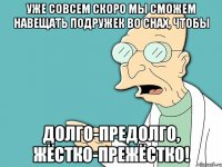 уже совсем скоро мы сможем НАВЕЩАТЬ подружек во снах, чтобы долго-предолго, жёстко-прежёстко!