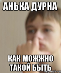 Анька дурна Как можжно такой быть