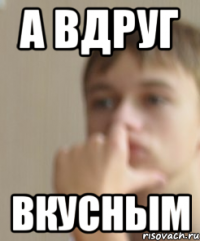А вдруг вкусным