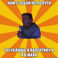 Нам с тобой не по пути Ты ходишь в Валентину, а я в Маяк