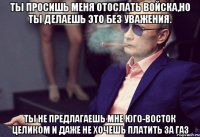 ты просишь меня отослать войска,но ты делаешь это без уважения. Ты не предлагаешь мне Юго-Восток целиком и даже не хочешь платить за газ