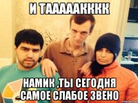 И тааааакккк Намик ,ты сегодня самое слабое звено