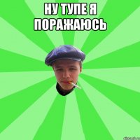 ну тупе я поражаюсь 