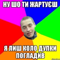 ну шо ти жартуєш я лиш коло дупки погладив