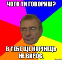 Чого ти говориш? В тебе ще корінець не вирос.
