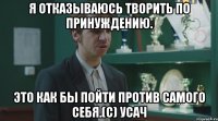 Я отказываюсь творить по принуждению. Это как бы пойти против самого себя.(с) Усач