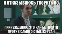 Я отказываюсь творить по принуждению.Это как бы пойти против самого себя.(с) Усач