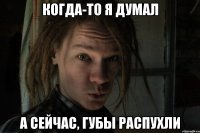 Когда-то я думал А сейчас, губы распухли