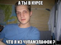 а ты в курсе что я из ЧупаМэЛаФои ?