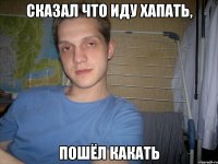 сказал что иду хапать, пошёл какать