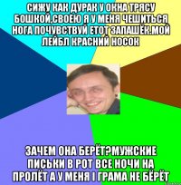 Сижу как дурак у окна трясу бошкой,своею я у меня чешиться нога Почувствуй етот запашёк.Мой лейбл красний носок Зачем она берёт?Мужские письки в рот Все ночи на пролёт а у меня і грама не бёрёт